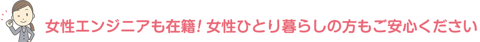 女性エンジニアも多数在籍！女性のひとり暮らしの方もご安心ください