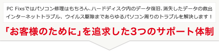PC Fixsではパソコン修理はもちろん、ハードディスク内データの復旧・救出、インターネットトラブル、ウィルスの駆除・対策まであらゆるトラブルをサポート「お客様のために」を追求した3つのサポート体制